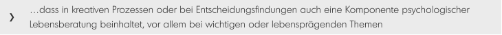 …dass in kreativen Prozessen oder bei Entscheidungsfindungen auch eine Komponente psychologischer Lebensberatung beinhaltet, vor allem bei wichtigen oder lebensprägenden Themen